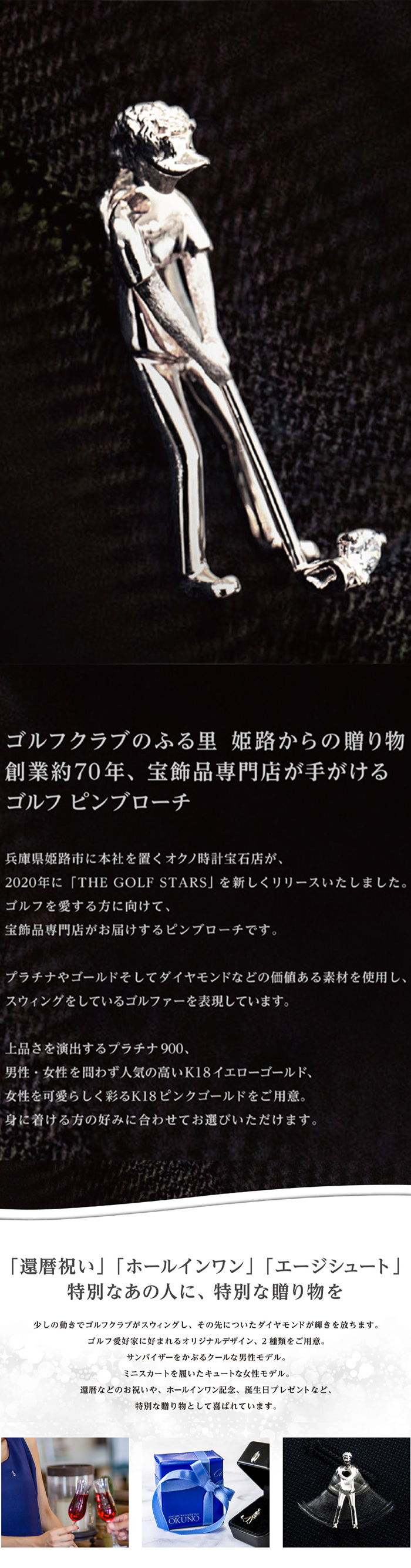 ゴルフクラブのふる里 姫路からの贈り物 創業約70年、宝飾品専門店が手がけるゴルフ ピンブローチ 兵庫県姫路市に本社を置くオクノ時計宝石店が、2020年に「THE GOLF STARS」を新しくリリースいたしました。ゴルフを愛する方へ向けて、宝飾品専門店がお届けするピンブローチです。プラチナやゴールドそしてダイヤモンドなどの価値ある素材を使用し、スウィングをしているゴルファーを表現しています。上品さを演出するプラチナ900、男性・女性を問わず人気の高いK18イエローゴールド、女性を可愛らしく彩るK18ピンクゴールドをご用意。身に着ける方の好みに合わせてお選びいただけます。「還暦祝い」「ホールインワン」「エージシュート」特別なあの人に、特別な贈り物を 少しの動きでゴルフクラブがスウィングし、その先についたダイヤモンドが輝きを放ちます。ゴルフ愛好家に好まれるオリジナルデザイン、2種類をご用意。サンバイザーをかぶるクールな男性モデル。ミニスカートを履いたキュートな女性モデル。還暦などのお祝いや、ホールインワン記念日、誕生日プレゼントなど、特別な贈り物として喜ばれています。