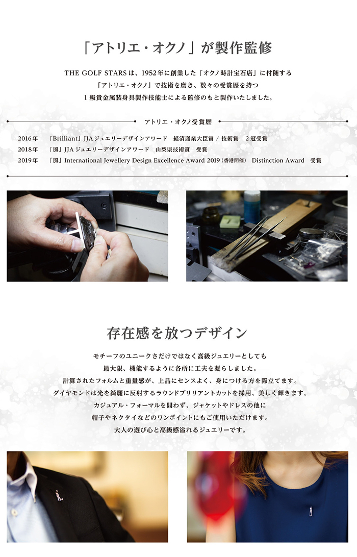 「アトリエ・オクノ」が製作監修 THE GOLF STARSは、1952年に創業した「オクノ時計宝石店」に付随する「アトリエ・オクノ」で技術を磨き、数々の受賞歴を持つ一級貴金属装身具製作技能士による監修のもと製作いたしました。アトリエ・オクノ受賞歴 2016年 「Brilliant」JJAジュエリーデザインアワード 経済産業大臣賞/技術賞2冠受賞 2018年「風」JJAジュエリーデザインアワード 山梨県技術賞受賞 2019年「風」International Jewellery Design Excellence Award2019（香港開催）Distinction Award 受賞 存在感を放つデザイン モチーフのユニークさだけでなく高級ジュエリーとしても最大限、機能するように各所に工夫を凝らしました。計算されたフォルムと重量感が、上品にセンスよく、身につける方を際立てます。ダイヤモンドは光を綺麗に反射するラウンドブリリアントカットを使用、美しく輝きます。カジュアル・フォーマルを問わず、ジャケットやドレスの他に帽子やネクタイなどのワンポイントにもご使用いただけます。大人の遊び心と高級感溢れるジュエリーです。