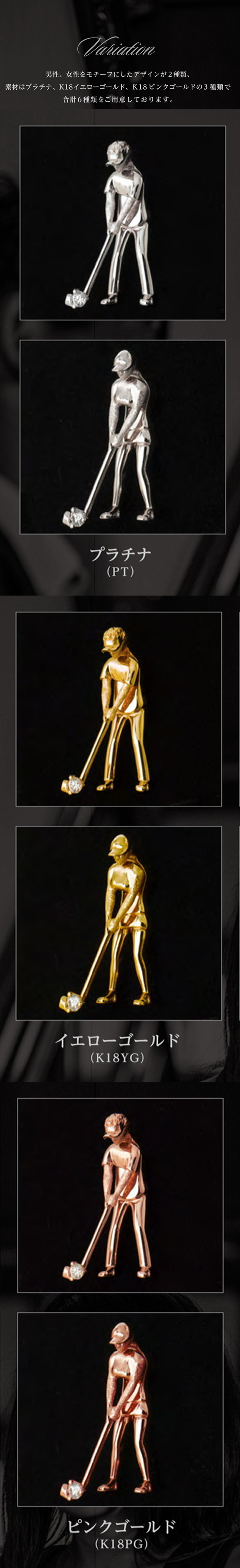 Variation 男性、女性をモチーフにしたデザインが2種類、素材はプラチナ、K18イエローゴールド、K18ピンクゴールドの3種類で合計6種類をご用意しております。